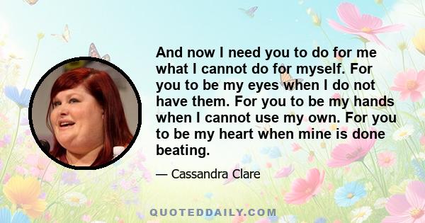 And now I need you to do for me what I cannot do for myself. For you to be my eyes when I do not have them. For you to be my hands when I cannot use my own. For you to be my heart when mine is done beating.