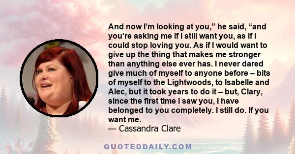 And now I’m looking at you,” he said, “and you’re asking me if I still want you, as if I could stop loving you. As if I would want to give up the thing that makes me stronger than anything else ever has. I never dared