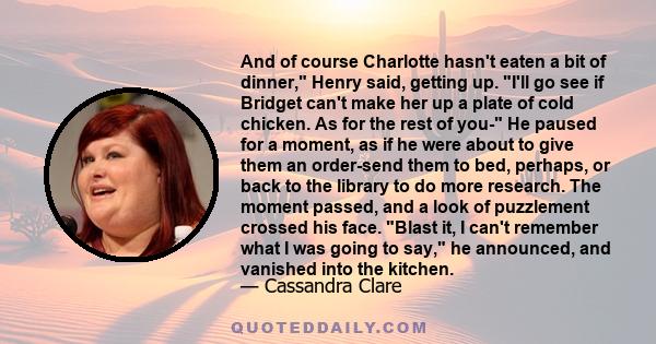 And of course Charlotte hasn't eaten a bit of dinner, Henry said, getting up. I'll go see if Bridget can't make her up a plate of cold chicken. As for the rest of you- He paused for a moment, as if he were about to give 