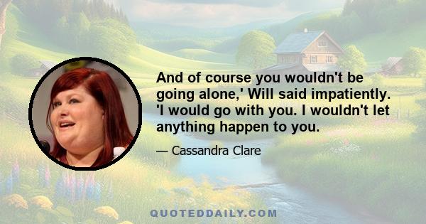 And of course you wouldn't be going alone,' Will said impatiently. 'I would go with you. I wouldn't let anything happen to you.