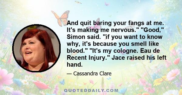 And quit baring your fangs at me. It's making me nervous. Good, Simon said. if you want to know why, it's because you smell like blood. It's my cologne. Eau de Recent Injury. Jace raised his left hand.