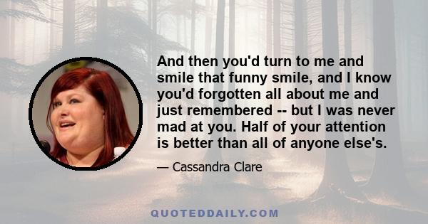 And then you'd turn to me and smile that funny smile, and I know you'd forgotten all about me and just remembered -- but I was never mad at you. Half of your attention is better than all of anyone else's.