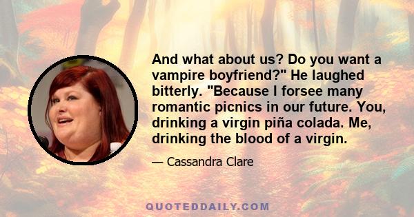 And what about us? Do you want a vampire boyfriend? He laughed bitterly. Because I forsee many romantic picnics in our future. You, drinking a virgin piña colada. Me, drinking the blood of a virgin.