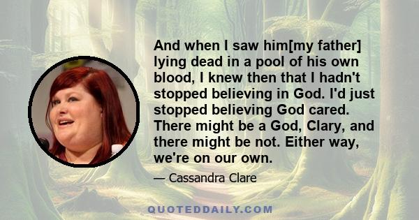 And when I saw him[my father] lying dead in a pool of his own blood, I knew then that I hadn't stopped believing in God. I'd just stopped believing God cared. There might be a God, Clary, and there might be not. Either