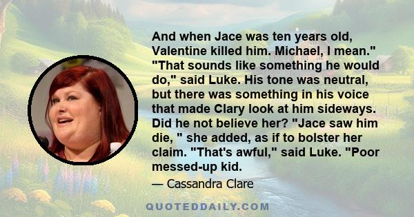 And when Jace was ten years old, Valentine killed him. Michael, I mean. That sounds like something he would do, said Luke. His tone was neutral, but there was something in his voice that made Clary look at him sideways. 