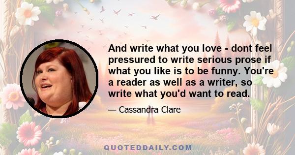 And write what you love - dont feel pressured to write serious prose if what you like is to be funny. You're a reader as well as a writer, so write what you'd want to read.