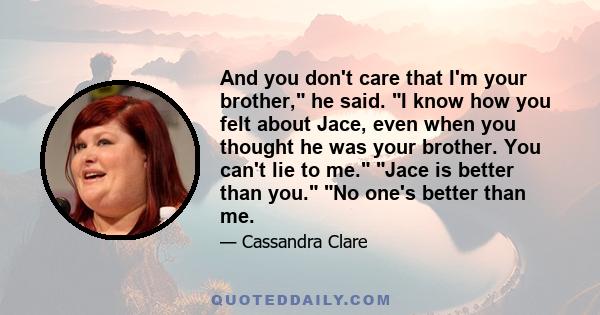 And you don't care that I'm your brother, he said. I know how you felt about Jace, even when you thought he was your brother. You can't lie to me. Jace is better than you. No one's better than me.