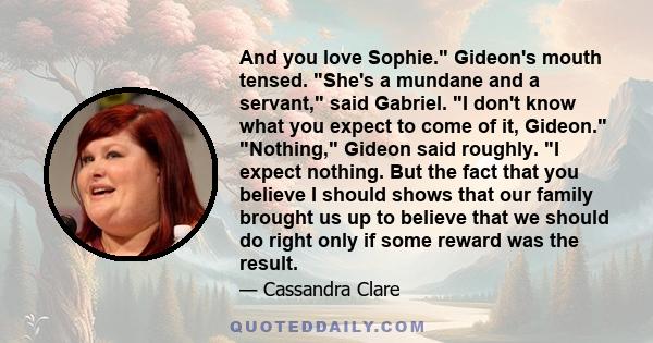 And you love Sophie. Gideon's mouth tensed. She's a mundane and a servant, said Gabriel. I don't know what you expect to come of it, Gideon. Nothing, Gideon said roughly. I expect nothing. But the fact that you believe