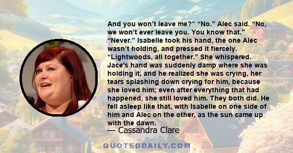 And you won’t leave me?” “No.” Alec said. “No, we won’t ever leave you. You know that.” “Never.” Isabelle took his hand, the one Alec wasn’t holding, and pressed it fiercely. “Lightwoods, all together.” She whispered.