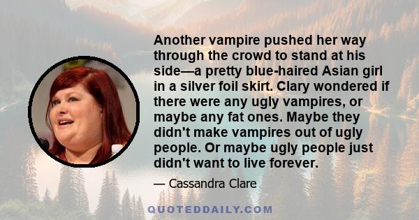 Another vampire pushed her way through the crowd to stand at his side—a pretty blue-haired Asian girl in a silver foil skirt. Clary wondered if there were any ugly vampires, or maybe any fat ones. Maybe they didn't make 