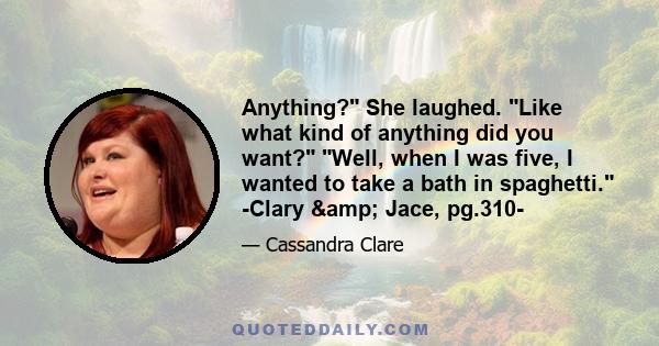 Anything? She laughed. Like what kind of anything did you want? Well, when I was five, I wanted to take a bath in spaghetti. -Clary & Jace, pg.310-