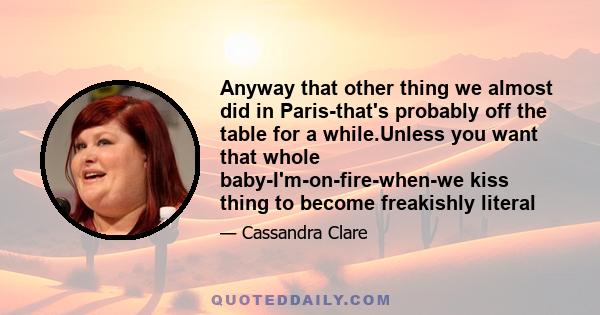 Anyway that other thing we almost did in Paris-that's probably off the table for a while.Unless you want that whole baby-I'm-on-fire-when-we kiss thing to become freakishly literal