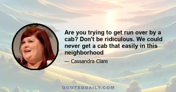 Are you trying to get run over by a cab? Don't be ridiculous. We could never get a cab that easily in this neighborhood