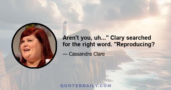 Aren't you, uh... Clary searched for the right word. Reproducing?