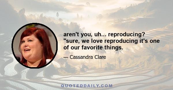 aren't you, uh... reproducing? sure, we love reproducing it's one of our favorite things.