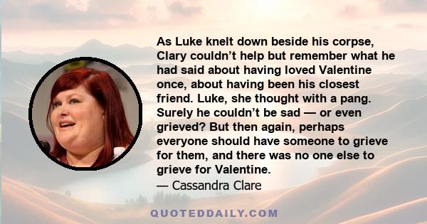 As Luke knelt down beside his corpse, Clary couldn’t help but remember what he had said about having loved Valentine once, about having been his closest friend. Luke, she thought with a pang. Surely he couldn’t be sad — 