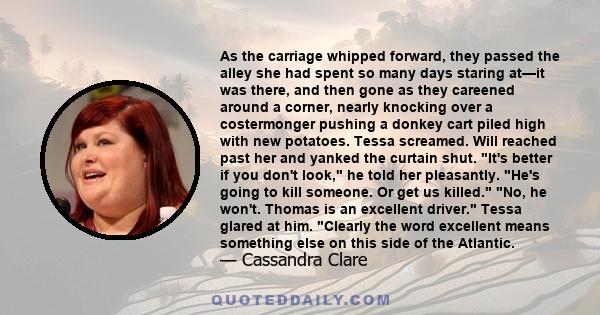 As the carriage whipped forward, they passed the alley she had spent so many days staring at—it was there, and then gone as they careened around a corner, nearly knocking over a costermonger pushing a donkey cart piled