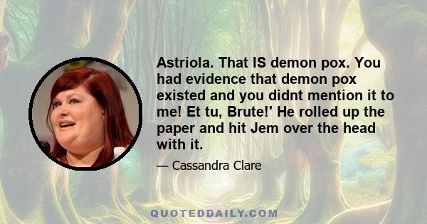 Astriola. That IS demon pox. You had evidence that demon pox existed and you didnt mention it to me! Et tu, Brute!' He rolled up the paper and hit Jem over the head with it.