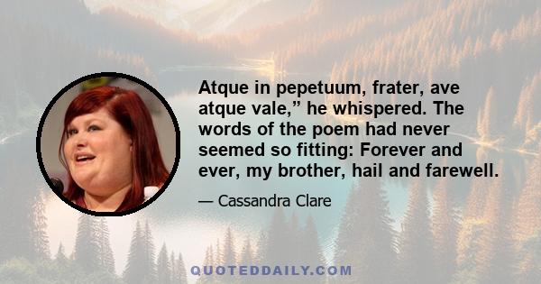 Atque in pepetuum, frater, ave atque vale,” he whispered. The words of the poem had never seemed so fitting: Forever and ever, my brother, hail and farewell.