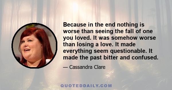 Because in the end nothing is worse than seeing the fall of one you loved. It was somehow worse than losing a love. It made everything seem questionable. It made the past bitter and confused.