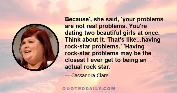 Because', she said, 'your problems are not real problems. You're dating two beautiful girls at once. Think about it. That's like...having rock-star problems.' 'Having rock-star problems may be the closest I ever get to