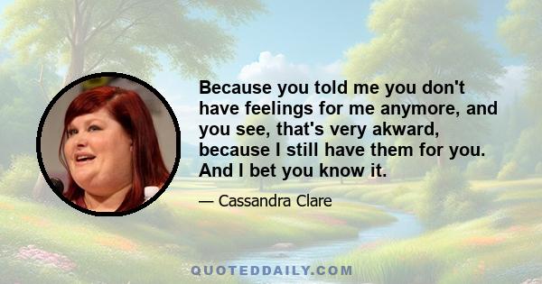 Because you told me you don't have feelings for me anymore, and you see, that's very akward, because I still have them for you. And I bet you know it.