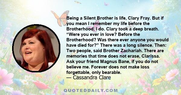 Being a Silent Brother is life, Clary Fray. But if you mean I remember my life before the Brotherhood, I do. Clary took a deep breath. “Were you ever in love? Before the Brotherhood? Was there ever anyone you would have 