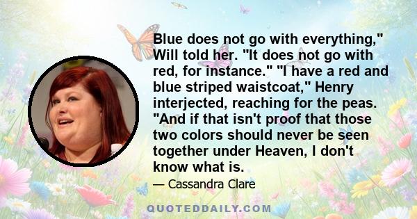 Blue does not go with everything, Will told her. It does not go with red, for instance. I have a red and blue striped waistcoat, Henry interjected, reaching for the peas. And if that isn't proof that those two colors