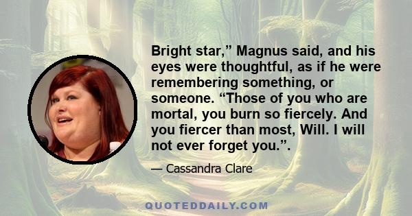 Bright star,” Magnus said, and his eyes were thoughtful, as if he were remembering something, or someone. “Those of you who are mortal, you burn so fiercely. And you fiercer than most, Will. I will not ever forget you.”.