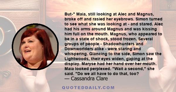 But- Maia, still looking at Alec and Magnus, broke off and rasied her eyebrows. Simon turned to see what she was looking at - and stared. Alec had his arms around Magnus and was kissing him full on the mouth. Magnus,