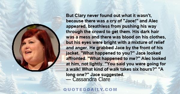 But Clary never found out what it wasn't, because there was a cry of Jace! and Alec appeared, breathless from pushing his way through the crowd to get them. His dark hair was a mess and there was blood on his clothes,