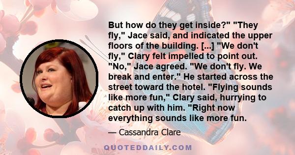 But how do they get inside? They fly, Jace said, and indicated the upper floors of the building. [...] We don't fly, Clary felt impelled to point out. No, Jace agreed. We don't fly. We break and enter. He started across 