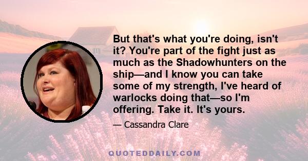 But that's what you're doing, isn't it? You're part of the fight just as much as the Shadowhunters on the ship—and I know you can take some of my strength, I've heard of warlocks doing that—so I'm offering. Take it.