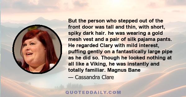 But the person who stepped out of the front door was tall and thin, with short, spiky dark hair. he was wearing a gold mesh vest and a pair of silk pajama pants. He regarded Clary with mild interest, puffing gently on a 