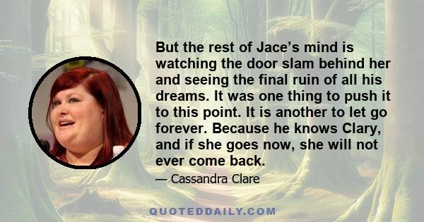 But the rest of Jace’s mind is watching the door slam behind her and seeing the final ruin of all his dreams. It was one thing to push it to this point. It is another to let go forever. Because he knows Clary, and if