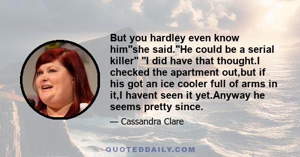 But you hardley even know himshe said.He could be a serial killer I did have that thought.I checked the apartment out,but if his got an ice cooler full of arms in it,I havent seen it yet.Anyway he seems pretty since.