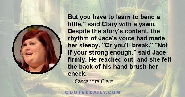 But you have to learn to bend a little, said Clary with a yawn. Despite the story's content, the rhythm of Jace's voice had made her sleepy. Or you'll break. Not if your strong enough, said Jace firmly. He reached out,