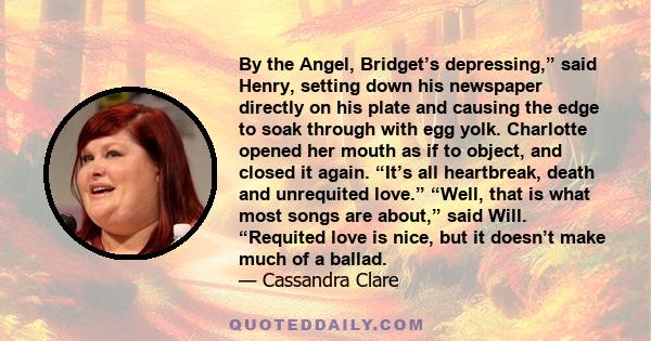 By the Angel, Bridget’s depressing,” said Henry, setting down his newspaper directly on his plate and causing the edge to soak through with egg yolk. Charlotte opened her mouth as if to object, and closed it again.