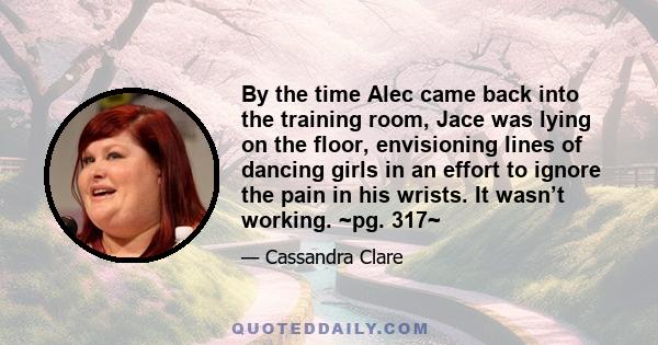 By the time Alec came back into the training room, Jace was lying on the floor, envisioning lines of dancing girls in an effort to ignore the pain in his wrists. It wasn’t working. ~pg. 317~