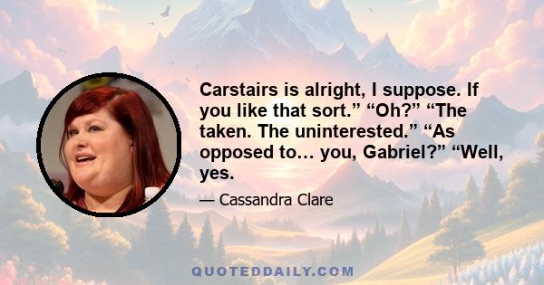 Carstairs is alright, I suppose. If you like that sort.” “Oh?” “The taken. The uninterested.” “As opposed to… you, Gabriel?” “Well, yes.