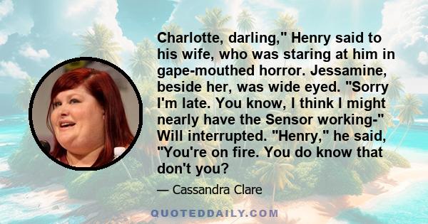 Charlotte, darling, Henry said to his wife, who was staring at him in gape-mouthed horror. Jessamine, beside her, was wide eyed. Sorry I'm late. You know, I think I might nearly have the Sensor working- Will