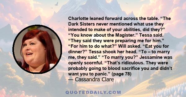 Charlotte leaned forward across the table. “The Dark Sisters never mentioned what use they intended to make of your abilities, did they?” “You know about the Magister.” Tessa said. “They said they were preparing me for