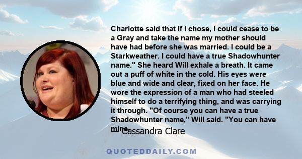 Charlotte said that if I chose, I could cease to be a Gray and take the name my mother should have had before she was married. I could be a Starkweather. I could have a true Shadowhunter name. She heard Will exhale a