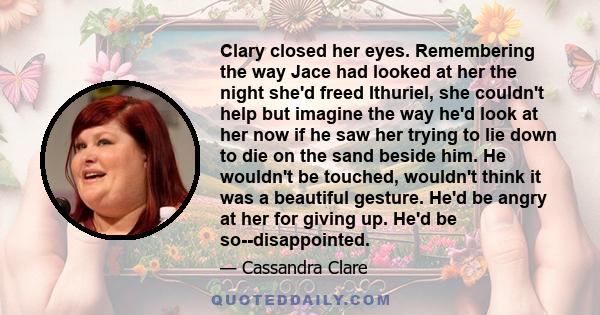 Clary closed her eyes. Remembering the way Jace had looked at her the night she'd freed Ithuriel, she couldn't help but imagine the way he'd look at her now if he saw her trying to lie down to die on the sand beside