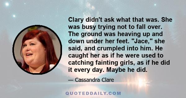 Clary didn't ask what that was. She was busy trying not to fall over. The ground was heaving up and down under her feet. Jace, she said, and crumpled into him. He caught her as if he were used to catching fainting