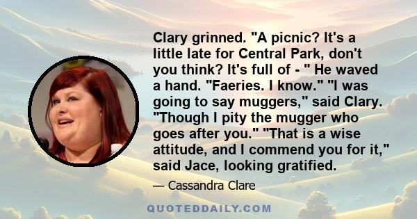 Clary grinned. A picnic? It's a little late for Central Park, don't you think? It's full of -  He waved a hand. Faeries. I know. I was going to say muggers, said Clary. Though I pity the mugger who goes after you. That