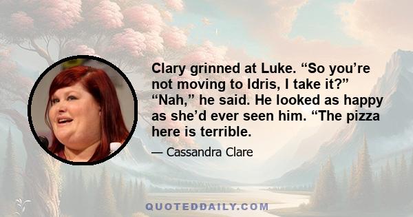 Clary grinned at Luke. “So you’re not moving to Idris, I take it?” “Nah,” he said. He looked as happy as she’d ever seen him. “The pizza here is terrible.