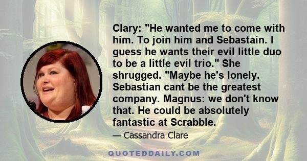 Clary: He wanted me to come with him. To join him and Sebastain. I guess he wants their evil little duo to be a little evil trio. She shrugged. Maybe he's lonely. Sebastian cant be the greatest company. Magnus: we don't 