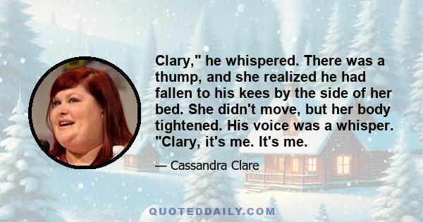 Clary, he whispered. There was a thump, and she realized he had fallen to his kees by the side of her bed. She didn't move, but her body tightened. His voice was a whisper. Clary, it's me. It's me.