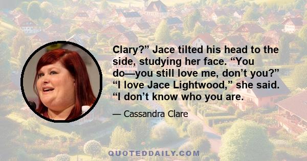 Clary?” Jace tilted his head to the side, studying her face. “You do—you still love me, don’t you?” “I love Jace Lightwood,” she said. “I don’t know who you are.